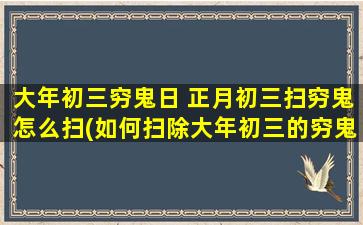 大年初三穷鬼日 正月初三扫穷鬼怎么扫(如何扫除大年初三的穷鬼日？正月初三如何彻底清除穷鬼？)